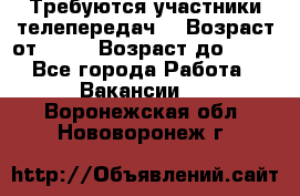 Требуются участники телепередач. › Возраст от ­ 18 › Возраст до ­ 60 - Все города Работа » Вакансии   . Воронежская обл.,Нововоронеж г.